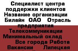 Специалист центра поддержки клиентов › Название организации ­ Билайн, ОАО › Отрасль предприятия ­ Телекоммуникации › Минимальный оклад ­ 37 300 - Все города Работа » Вакансии   . Липецкая обл.,Липецк г.